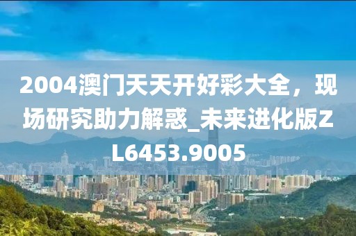 2004澳門天天開好彩大全，現場研究助力解惑_未來進化版ZL6453.9005