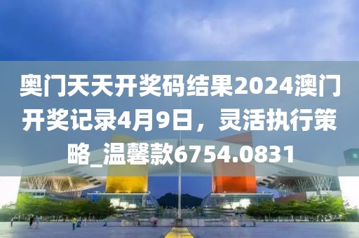奧門天天開獎碼結果2024澳門開獎記錄4月9日，靈活執行策略_溫馨款6754.0831