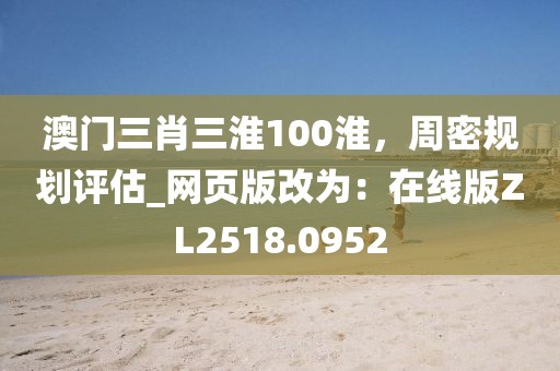 澳門三肖三淮100淮，周密規劃評估_網頁版改為：在線版ZL2518.0952