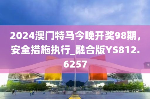 2024澳門特馬今晚開獎98期，安全措施執行_融合版YS812.6257