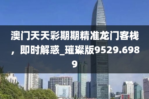 澳門天天彩期期精準龍門客棧，即時解惑_璀璨版9529.6989