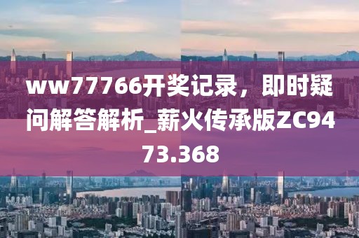 ww77766開獎記錄，即時疑問解答解析_薪火傳承版ZC9473.368