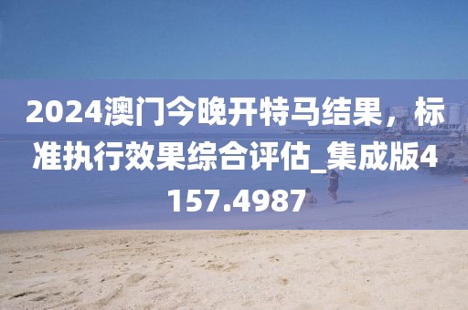 2024澳門今晚開特馬結果，標準執行效果綜合評估_集成版4157.4987