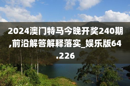 2024澳門特馬今晚開獎240期,前沿解答解釋落實_娛樂版64.226