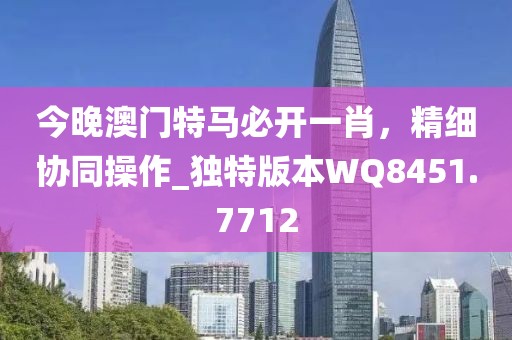今晚澳門特馬必開一肖，精細協同操作_獨特版本WQ8451.7712