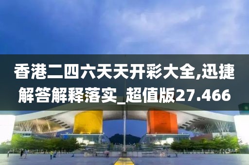 香港二四六天天開彩大全,迅捷解答解釋落實_超值版27.466