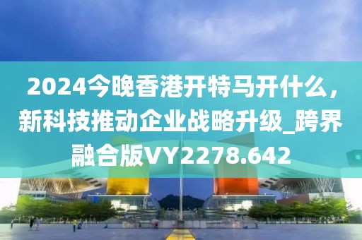 2024今晚香港開特馬開什么，新科技推動企業戰略升級_跨界融合版VY2278.642