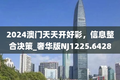2024澳門天天開好彩，信息整合決策_奢華版NJ1225.6428