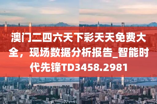 澳門二四六天下彩天天免費大全，現場數據分析報告_智能時代先鋒TD3458.2981