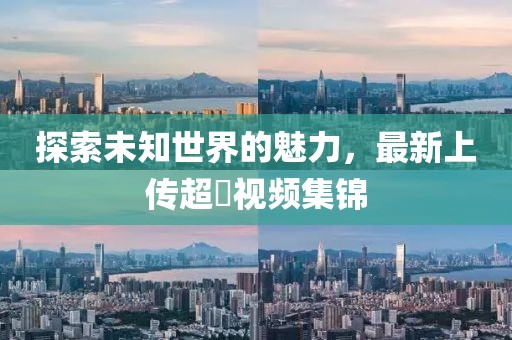 探索未知世界的魅力，最新上傳超硑視頻集錦
