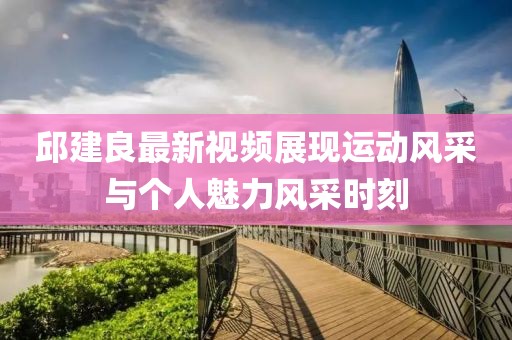 邱建良最新視頻展現運動風采與個人魅力風采時刻