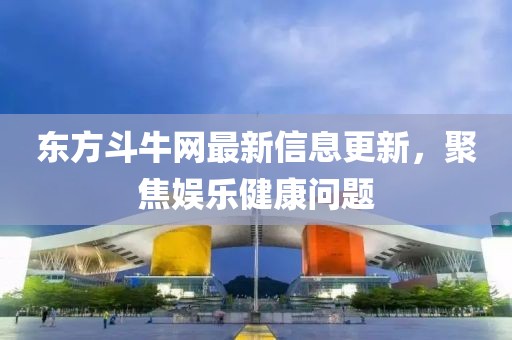 東方斗牛網最新信息更新，聚焦娛樂健康問題