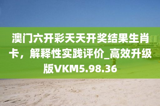 澳門六開彩天天開獎結果生肖卡，解釋性實踐評價_高效升級版VKM5.98.36