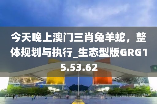 今天晚上澳門三肖兔羊蛇，整體規劃與執行_生態型版GRG15.53.62