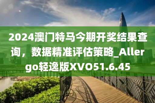 2024澳門特馬今期開獎結果查詢，數據精準評估策略_Allergo輕逸版XVO51.6.45
