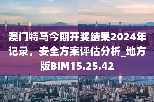 澳門特馬今期開獎結果2024年記錄，安全方案評估分析_地方版BIM15.25.42