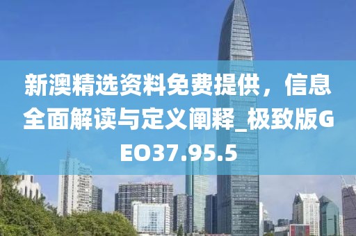 新澳精選資料免費提供，信息全面解讀與定義闡釋_極致版GEO37.95.5