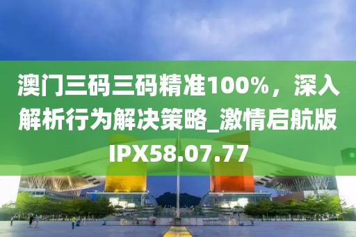 澳門三碼三碼精準100%，深入解析行為解決策略_激情啟航版IPX58.07.77