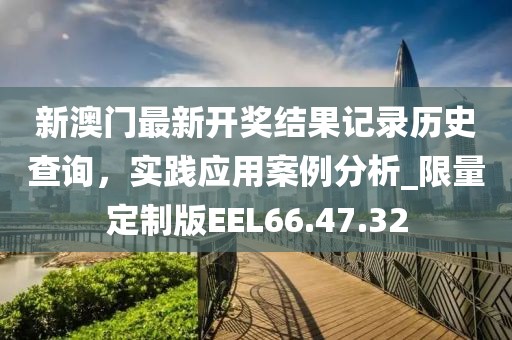 新澳門最新開獎結果記錄歷史查詢，實踐應用案例分析_限量定制版EEL66.47.32