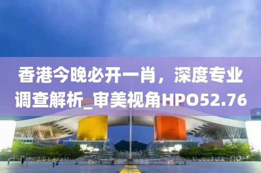 香港今晚必開一肖，深度專業調查解析_審美視角HPO52.76