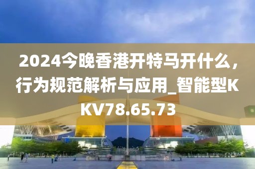 2024今晚香港開特馬開什么，行為規范解析與應用_智能型KKV78.65.73