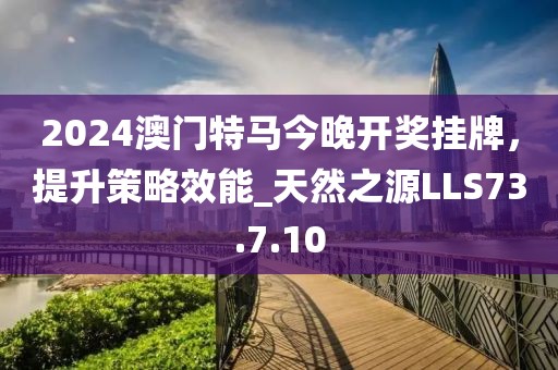 2024澳門特馬今晚開獎掛牌，提升策略效能_天然之源LLS73.7.10