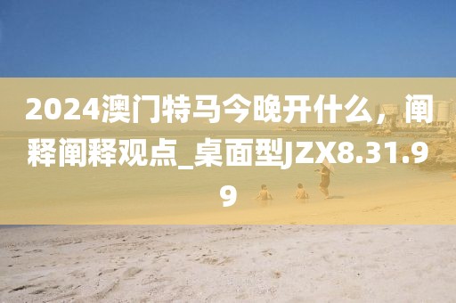 2024澳門特馬今晚開什么，闡釋闡釋觀點_桌面型JZX8.31.99