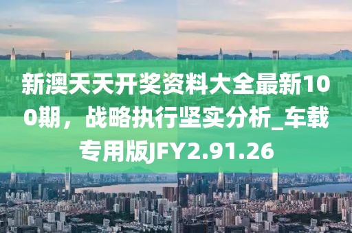 新澳天天開獎資料大全最新100期，戰略執行堅實分析_車載專用版JFY2.91.26