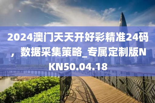 2024澳門天天開好彩精準24碼，數據采集策略_專屬定制版NKN50.04.18