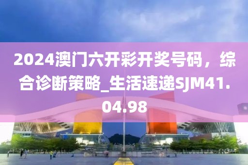 2024澳門六開彩開獎號碼，綜合診斷策略_生活速遞SJM41.04.98