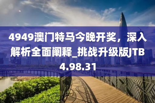 4949澳門特馬今晚開獎，深入解析全面闡釋_挑戰升級版JTB4.98.31