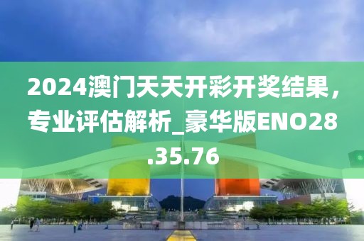 2024澳門天天開彩開獎結果，專業評估解析_豪華版ENO28.35.76