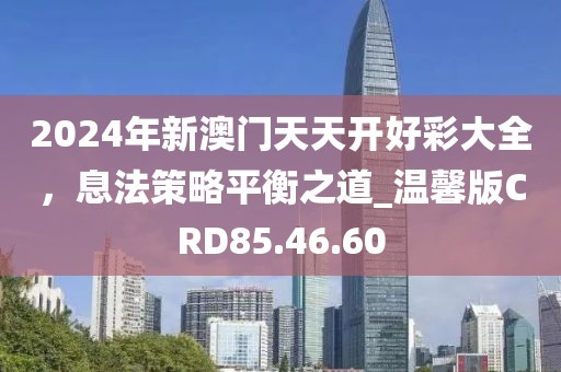 2024年新澳門天天開好彩大全，息法策略平衡之道_溫馨版CRD85.46.60