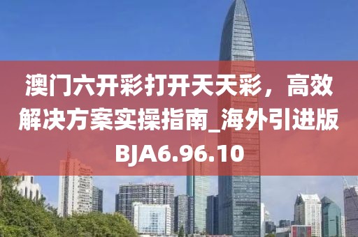 澳門六開彩打開天天彩，高效解決方案實操指南_海外引進版BJA6.96.10