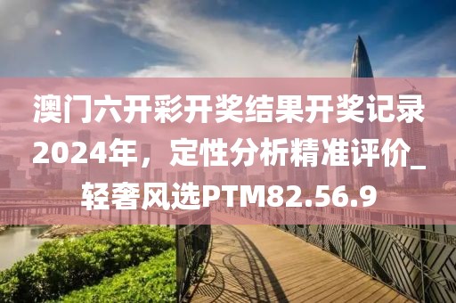 澳門六開彩開獎結果開獎記錄2024年，定性分析精準評價_輕奢風選PTM82.56.9