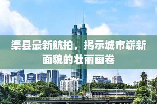 渠縣最新航拍，揭示城市嶄新面貌的壯麗畫卷