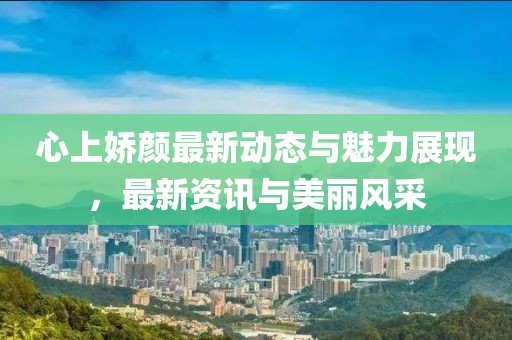 心上嬌顏最新動態與魅力展現，最新資訊與美麗風采