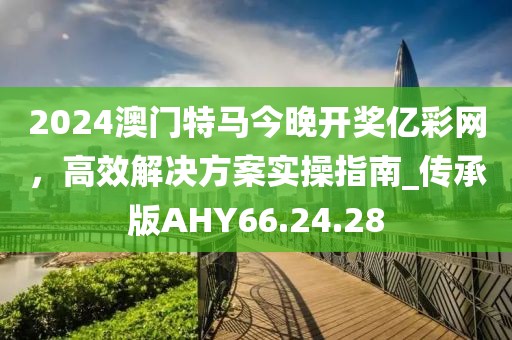 2024澳門特馬今晚開獎億彩網，高效解決方案實操指南_傳承版AHY66.24.28
