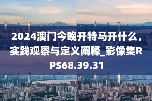 2024澳門今晚開特馬開什么，實踐觀察與定義闡釋_影像集RPS68.39.31