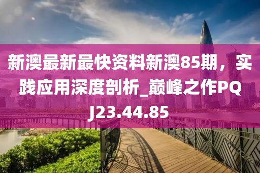 新澳最新最快資料新澳85期，實踐應用深度剖析_巔峰之作PQJ23.44.85