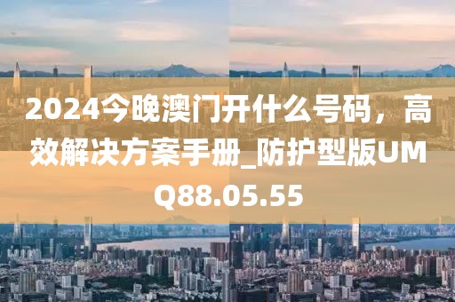 2024今晚澳門開什么號碼，高效解決方案手冊_防護型版UMQ88.05.55