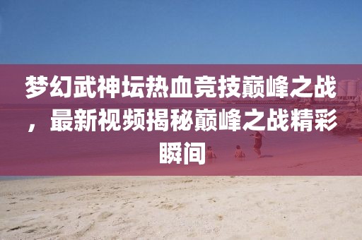 夢幻武神壇熱血競技巔峰之戰，最新視頻揭秘巔峰之戰精彩瞬間