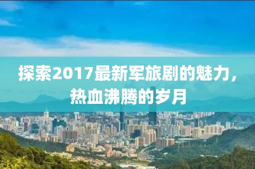 探索2017最新軍旅劇的魅力，熱血沸騰的歲月