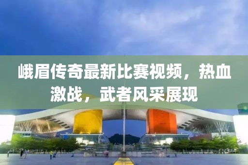 峨眉傳奇最新比賽視頻，熱血激戰，武者風采展現