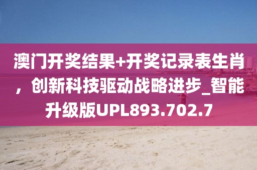 澳門開獎結果+開獎記錄表生肖，創新科技驅動戰略進步_智能升級版UPL893.702.7