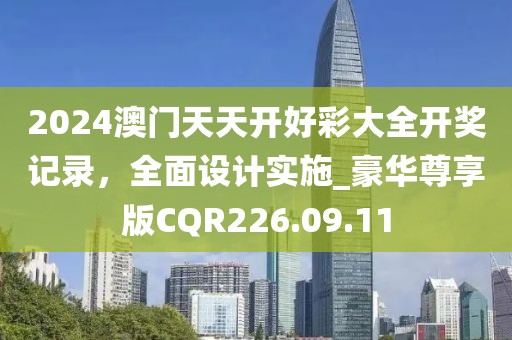 2024澳門天天開好彩大全開獎記錄，全面設計實施_豪華尊享版CQR226.09.11
