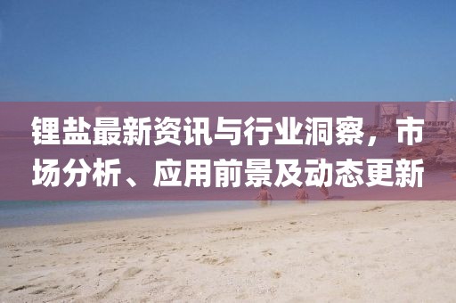 鋰鹽最新資訊與行業洞察，市場分析、應用前景及動態更新