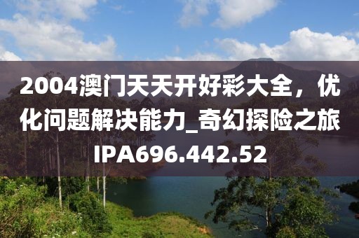 2004澳門天天開好彩大全，優化問題解決能力_奇幻探險之旅IPA696.442.52