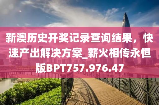 新澳歷史開獎記錄查詢結果，快速產出解決方案_薪火相傳永恒版BPT757.976.47