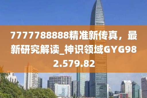 7777788888精準新傳真，最新研究解讀_神識領域GYG982.579.82